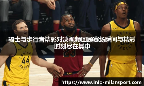 骑士与步行者精彩对决视频回顾赛场瞬间与精彩时刻尽在其中