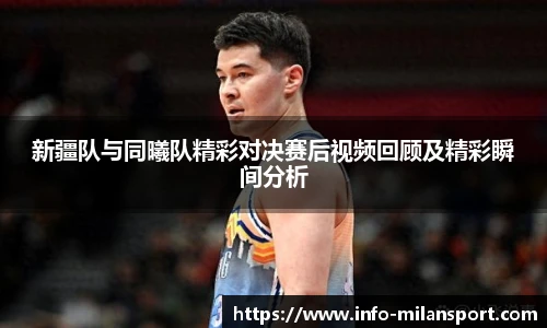 新疆队与同曦队精彩对决赛后视频回顾及精彩瞬间分析